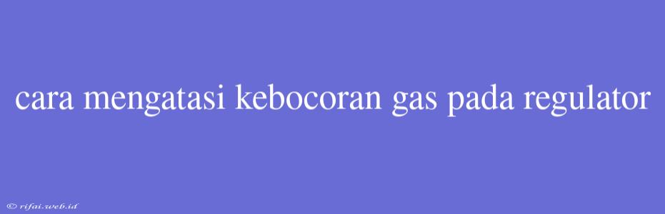 Cara Mengatasi Kebocoran Gas Pada Regulator