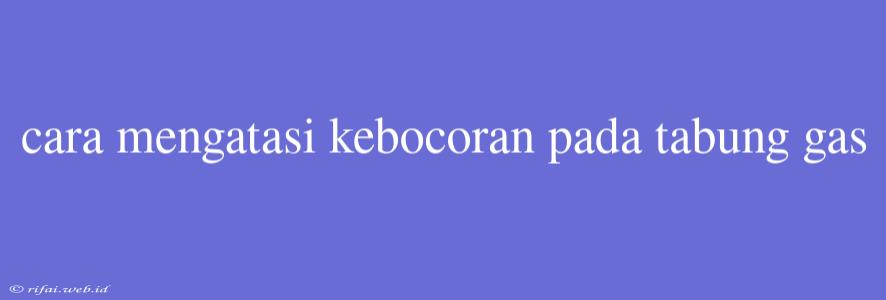 Cara Mengatasi Kebocoran Pada Tabung Gas