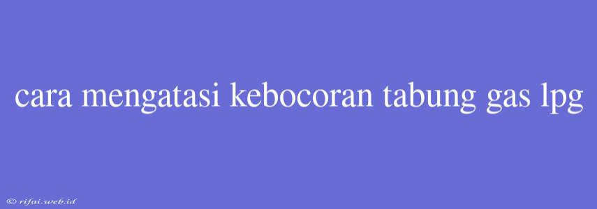 Cara Mengatasi Kebocoran Tabung Gas Lpg