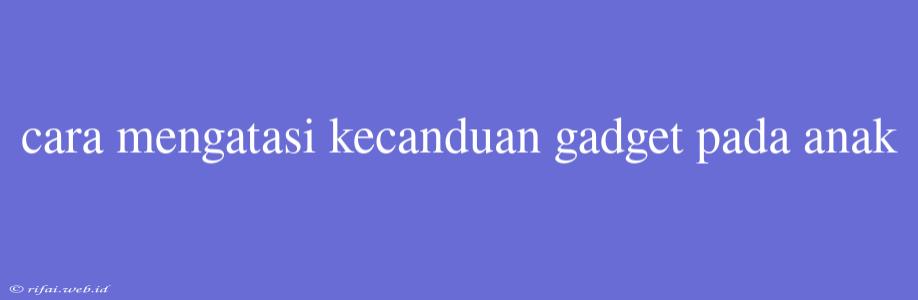 Cara Mengatasi Kecanduan Gadget Pada Anak