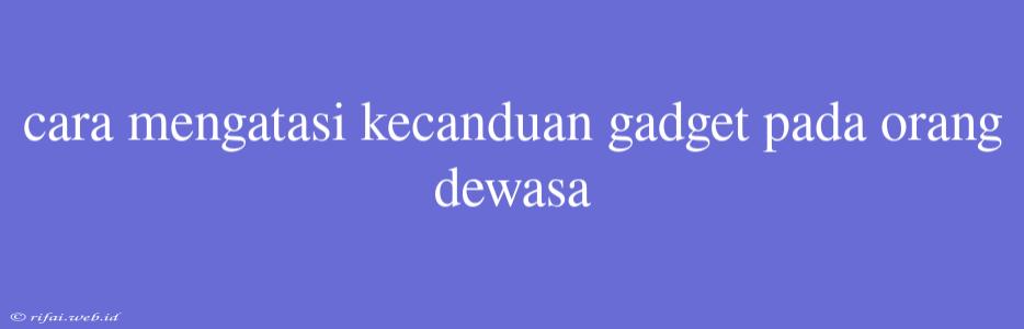 Cara Mengatasi Kecanduan Gadget Pada Orang Dewasa