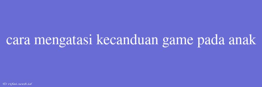 Cara Mengatasi Kecanduan Game Pada Anak