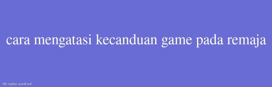 Cara Mengatasi Kecanduan Game Pada Remaja