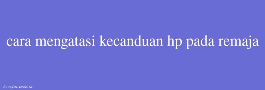 Cara Mengatasi Kecanduan Hp Pada Remaja