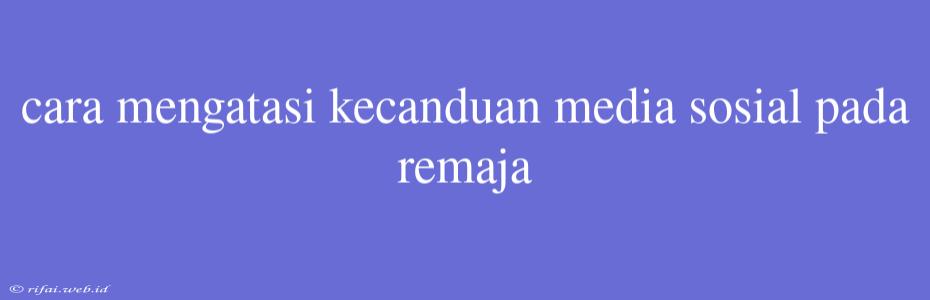 Cara Mengatasi Kecanduan Media Sosial Pada Remaja