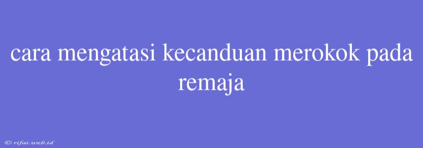 Cara Mengatasi Kecanduan Merokok Pada Remaja