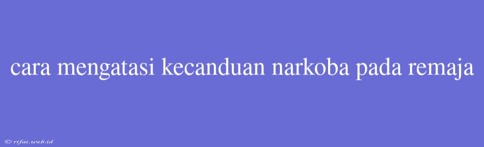 Cara Mengatasi Kecanduan Narkoba Pada Remaja