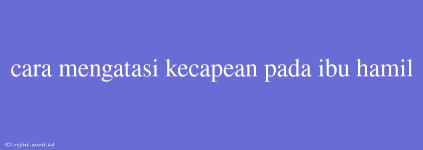 Cara Mengatasi Kecapean Pada Ibu Hamil