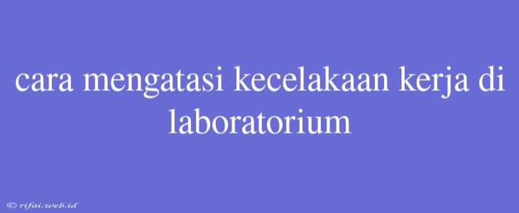 Cara Mengatasi Kecelakaan Kerja Di Laboratorium