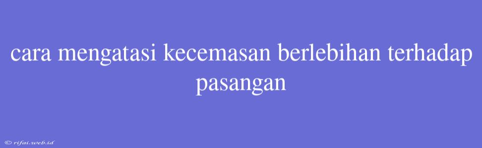 Cara Mengatasi Kecemasan Berlebihan Terhadap Pasangan