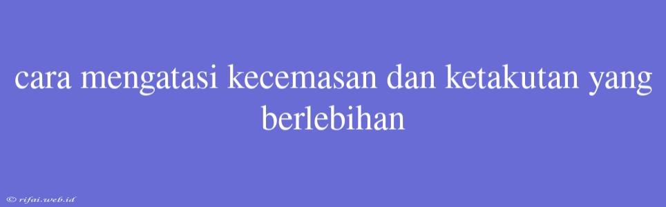 Cara Mengatasi Kecemasan Dan Ketakutan Yang Berlebihan