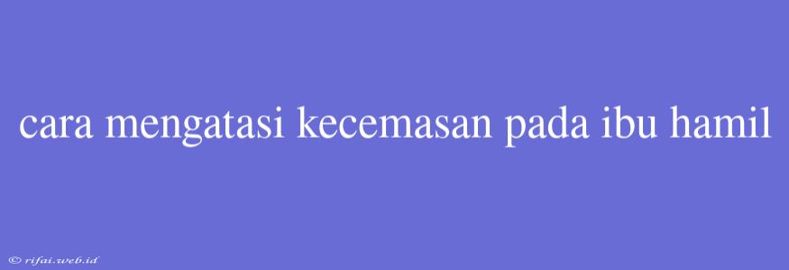 Cara Mengatasi Kecemasan Pada Ibu Hamil