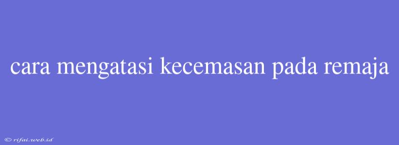 Cara Mengatasi Kecemasan Pada Remaja