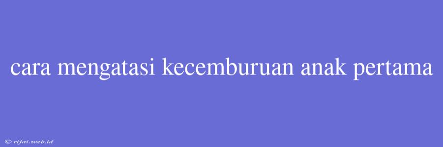 Cara Mengatasi Kecemburuan Anak Pertama