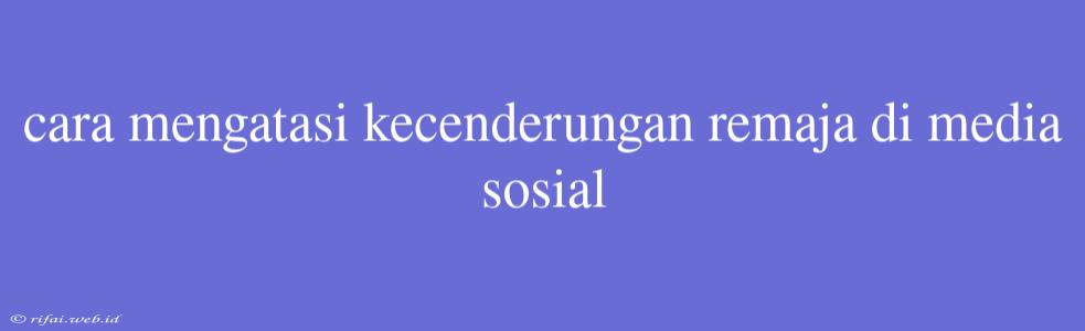 Cara Mengatasi Kecenderungan Remaja Di Media Sosial