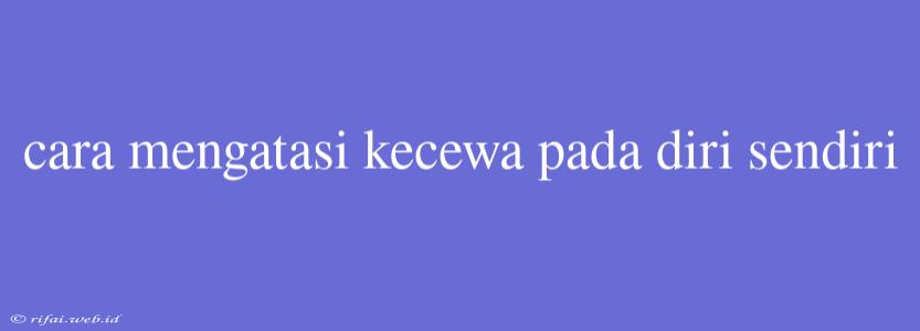 Cara Mengatasi Kecewa Pada Diri Sendiri