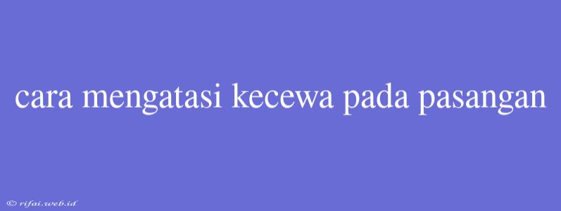 Cara Mengatasi Kecewa Pada Pasangan