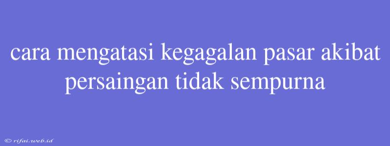 Cara Mengatasi Kegagalan Pasar Akibat Persaingan Tidak Sempurna