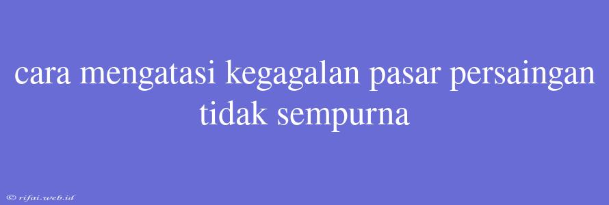 Cara Mengatasi Kegagalan Pasar Persaingan Tidak Sempurna