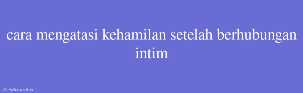 Cara Mengatasi Kehamilan Setelah Berhubungan Intim