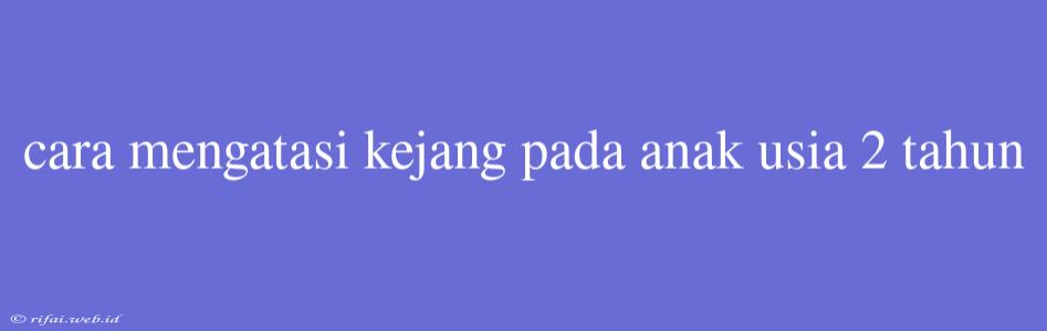 Cara Mengatasi Kejang Pada Anak Usia 2 Tahun