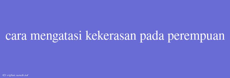 Cara Mengatasi Kekerasan Pada Perempuan