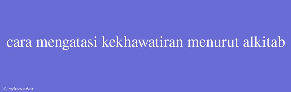 Cara Mengatasi Kekhawatiran Menurut Alkitab