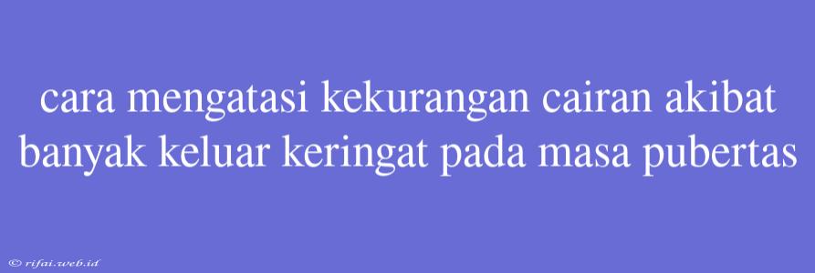 Cara Mengatasi Kekurangan Cairan Akibat Banyak Keluar Keringat Pada Masa Pubertas