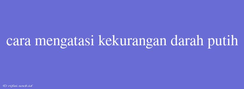 Cara Mengatasi Kekurangan Darah Putih