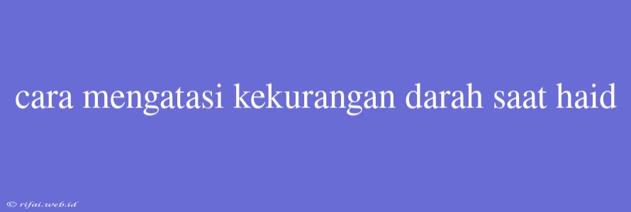 Cara Mengatasi Kekurangan Darah Saat Haid