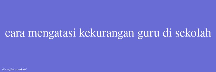 Cara Mengatasi Kekurangan Guru Di Sekolah