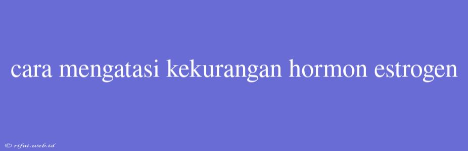 Cara Mengatasi Kekurangan Hormon Estrogen