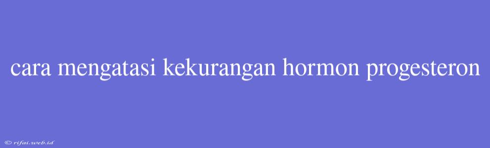 Cara Mengatasi Kekurangan Hormon Progesteron