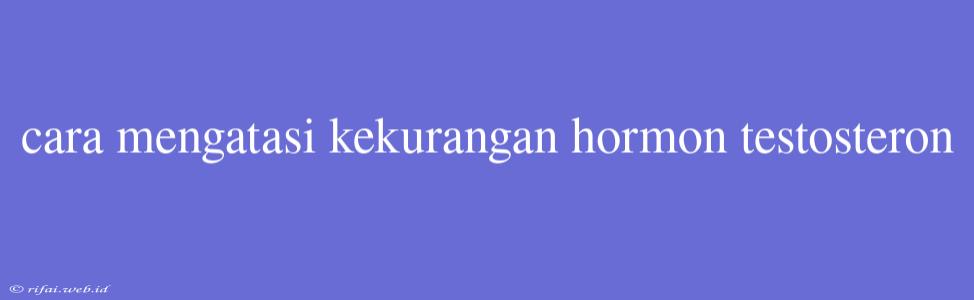 Cara Mengatasi Kekurangan Hormon Testosteron