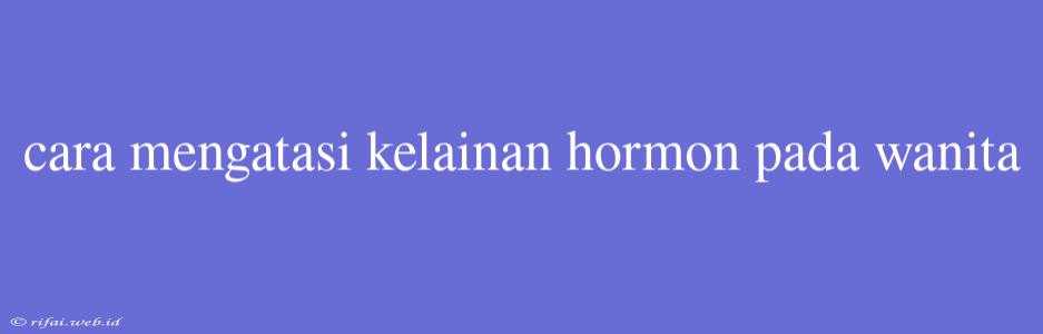 Cara Mengatasi Kelainan Hormon Pada Wanita