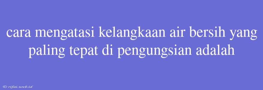 Cara Mengatasi Kelangkaan Air Bersih Yang Paling Tepat Di Pengungsian Adalah