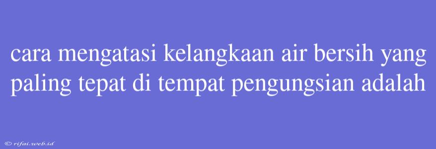 Cara Mengatasi Kelangkaan Air Bersih Yang Paling Tepat Di Tempat Pengungsian Adalah