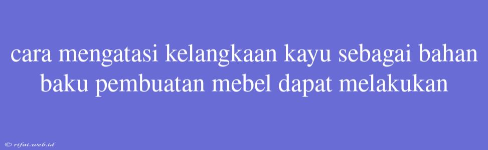 Cara Mengatasi Kelangkaan Kayu Sebagai Bahan Baku Pembuatan Mebel Dapat Melakukan