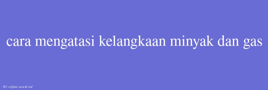 Cara Mengatasi Kelangkaan Minyak Dan Gas