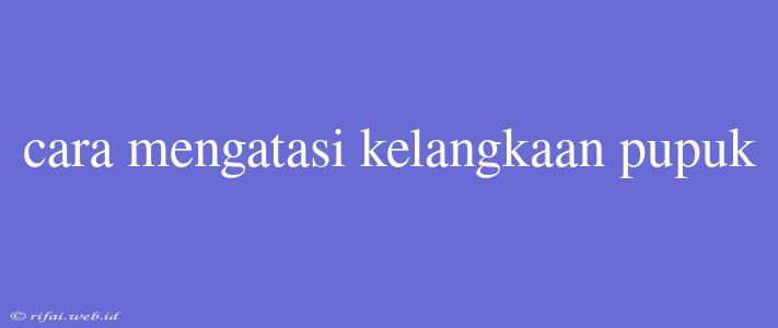 Cara Mengatasi Kelangkaan Pupuk