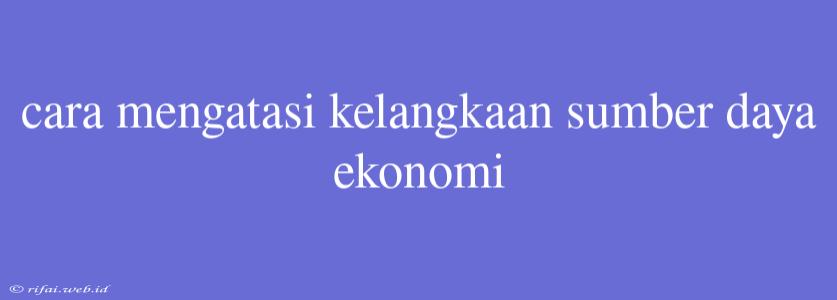 Cara Mengatasi Kelangkaan Sumber Daya Ekonomi