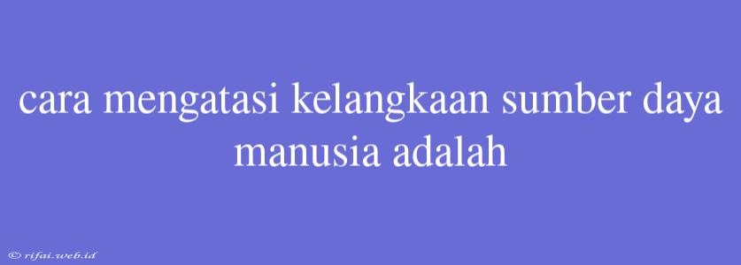 Cara Mengatasi Kelangkaan Sumber Daya Manusia Adalah