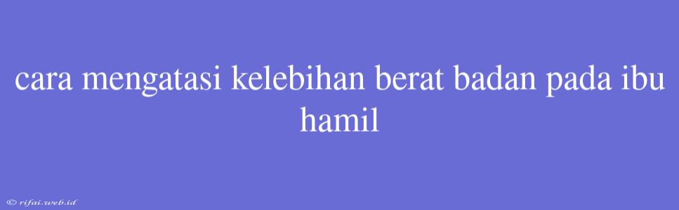 Cara Mengatasi Kelebihan Berat Badan Pada Ibu Hamil