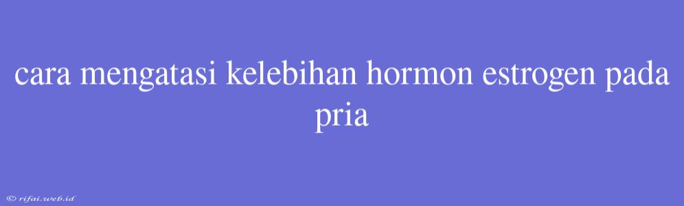 Cara Mengatasi Kelebihan Hormon Estrogen Pada Pria