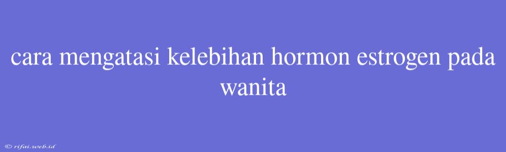 Cara Mengatasi Kelebihan Hormon Estrogen Pada Wanita