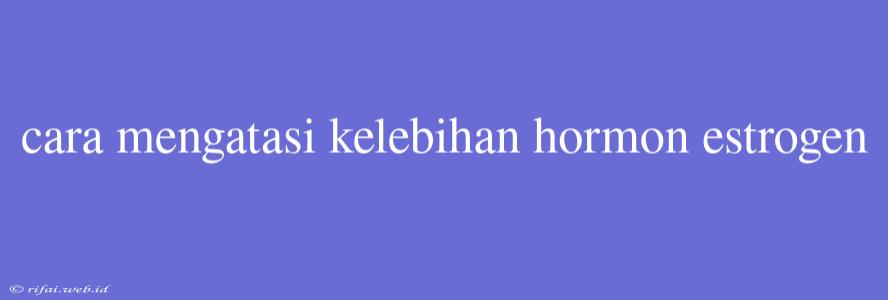 Cara Mengatasi Kelebihan Hormon Estrogen