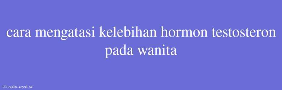 Cara Mengatasi Kelebihan Hormon Testosteron Pada Wanita