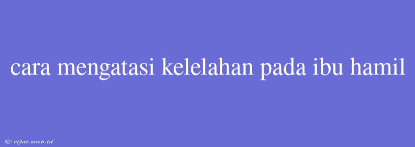 Cara Mengatasi Kelelahan Pada Ibu Hamil