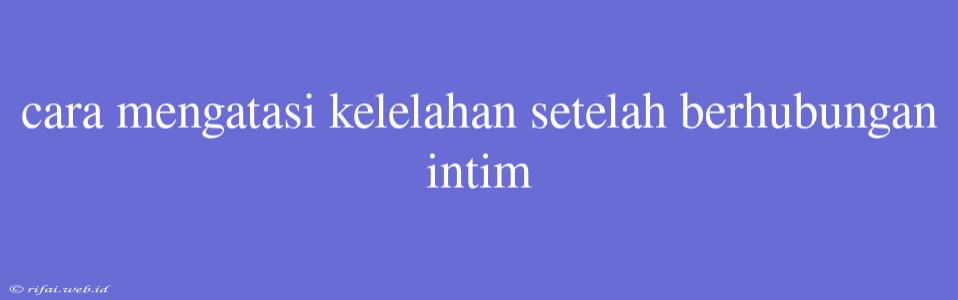 Cara Mengatasi Kelelahan Setelah Berhubungan Intim