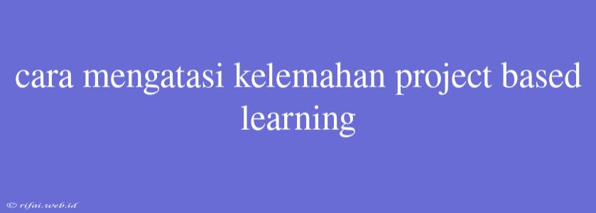 Cara Mengatasi Kelemahan Project Based Learning